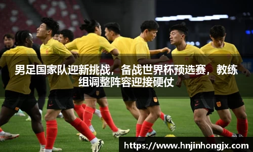 男足国家队迎新挑战，备战世界杯预选赛，教练组调整阵容迎接硬仗